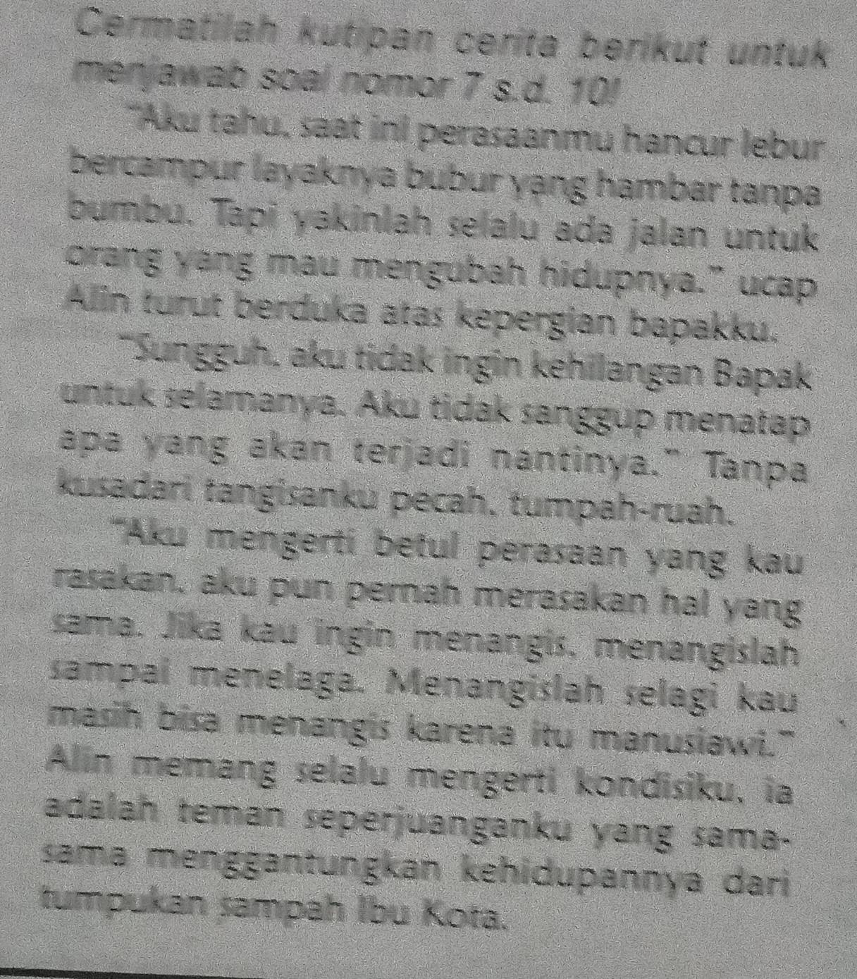 Cermatilah kutipan cerita berikut untuk 
menjawab soal nomor 7 s.d. 10! 
"Aku tahu, saat inI perasaanmu hancur lebur 
bercampur layaknya bubur yạng hambar tanpa 
bumbu. Tapi yakinlah selalu ada jalan untuk 
orang yang mau mengubah hidupnya.” ucap 
Alin turut berduka atas kepergian bapakku. 
Sungguh, aku tidak ingin kehilangan Bapak 
untuk selamanya. Aku tidak sanggup menatap 
apa yang akan terjadi nantinya.” Tanpa 
kusadari tangisanku pecah, tumpah-ruah. 
''Aku mengerti betul perasaan yang kau 
rasakan, aku pun pernah merasakan hal yang 
sama. Jika kau ingin menangis, menangislah 
sampai menelaga. Menangislah selagi kau 
masih bisa menangis karena itu manusiawi." 
Alin memang selalu mengerti kondisiku, ia 
adalah teman seperjuanganku yang sama- 
sama menggantungkan kehidupannya dari 
tumpukan sampah Ibu Kota.