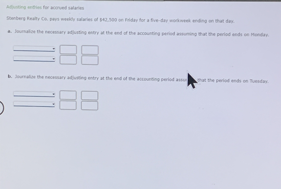 Adjusting entries for accrued salaries 
Stenberg Realty Co. pays weekly salaries of $42,500 on Friday for a five-day workweek ending on that day. 
a. Journalize the necessary adjusting entry at the end of the accounting period assuming that the period ends on Monday. 
b. Journalize the necessary adjusting entry at the end of the accounting period assur that the period ends on Tuesday.