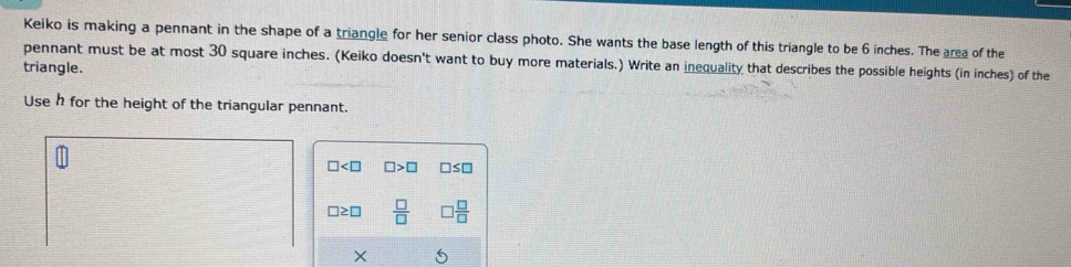 Keiko is making a pennant in the shape of a triangle for her senior class photo. She wants the base length of this triangle to be 6 inches. The area of the 
pennant must be at most 30 square inches. (Keiko doesn't want to buy more materials.) Write an inequality that describes the possible heights (in inches) of the 
triangle. 
Use h for the height of the triangular pennant.
□ □ >□ □ ≤ □
□≥ □  □ /□    □ /□  
X