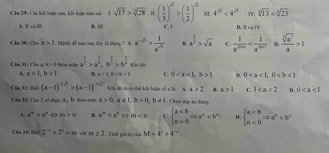 Các kết luận sau, kết luận nào sai 1.sqrt(17)>sqrt[3](28) II. ( 1/3 )^sqrt(3)>( 1/2 )^sqrt(2) III. 4^(sqrt(5))<4^(sqrt(7)) IV. sqrt[4](13)
A. II và III B. III C. I D. Ⅱvà IV
Câu 30: Cho a>1. Mệnh đề nào sau đây là đúng ? A. a^(-sqrt(3))> 1/a^(sqrt(5))  B. a^(frac 1)3>sqrt(a) C.  1/a^(2016)  D.  sqrt[3](a^2)/a >1
Câu 31: Cho a, b>0 thỏa mãn: a^(frac 1)2>a^(frac 1)3,b^(frac 2)3>b^(frac 3)4 Khi đó:
A. a>1,b>1 B. a>1,0 C. 01 D. 0
Câu 32: Biết (a-1)^-2sqrt(3)>(a-1)^-3sqrt(2). Khi đó ta có thể kết luận về a là: A. a>2 B. a>1 C. 1 D. 0
Câu 33: Cho 2 số thực a, b thỏa mãn a>0,a!= 1,b>0,b!= 1. Chọn dáp án đúng.
A. a^m>a^n m>n B. a^m m C. beginarrayl a0endarray. Rightarrow a^n D. beginarrayl a<0endarray. Rightarrow a^n
Câu 34: Biết 2^(-x)+2^x=m với m≥ 2. Tính giá trị ciaM=4^x+4^(-x) :