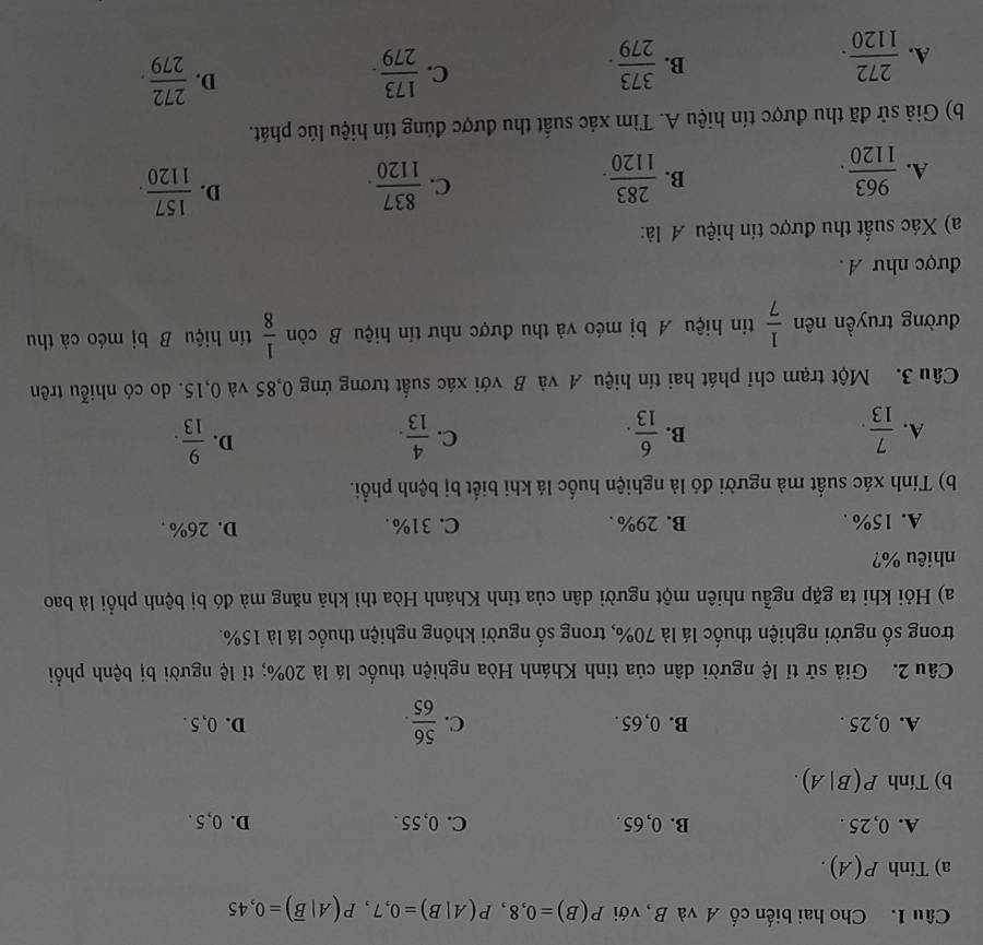 Cho hai biến cố A và B, với P(B)=0,8,P(A|B)=0,7,P(A|overline B)=0,45
a) Tinh P(A).
A. 0, 25 . B. 0, 65 . C. 0, 55 . D. 0, 5 .
b) Tính P(B|A).
A. 0, 25 . B. 0, 65 . C.  56/65 . D. 0, 5 .
Câu 2. Giả sử tỉ lệ người dân của tỉnh Khánh Hòa nghiện thuốc lá là 20%; tỉ lệ người bị bệnh phổi
trong số người nghiện thuốc lá là 70%, trong số người không nghiện thuốc lá là 15%.
a) Hỏi khi ta gặp ngẫu nhiên một người dân của tỉnh Khánh Hòa thì khả năng mà đó bị bệnh phổi là bao
nhiêu %?
A. 15% . B. 29% . C. 31%. D. 26% .
b) Tính xác suất mà người đó là nghiện huốc lá khi biết bị bệnh phổi.
C.
D.
A.  7/13 .  6/13 .  4/13 .  9/13 .
B.
Câu 3. Một trạm chỉ phát hai tín hiệu A và B với xác suất tương ứng 0,85 và 0,15. do có nhiễu trên
đường truyền nên  1/7  tín hiệu A bị méo và thu được như tín hiệu B còn  1/8  tín hiệu B bị méo cà thu
được như A .
a) Xác suất thu được tín hiệu A là:
A.  963/1120 .  283/1120 .  837/1120 .  157/1120 .
B.
C.
D.
b) Giả sử đã thu được tín hiệu A. Tìm xác suất thu được đúng tín hiệu lúc phát.
D.
B.
A.  272/1120 .  373/279 .
C.  173/279 .  272/279 .