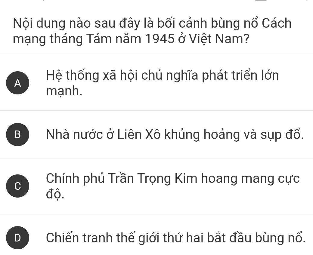 Nội dung nào sau đây là bối cảnh bùng nổ Cách
mạng tháng Tám năm 1945 ở Việt Nam?
A
Hệ thống xã hội chủ nghĩa phát triển lớn
mạnh.
B Nhà nước ở Liên Xô khủng hoảng và sụp đổ.
C
Chính phủ Trần Trọng Kim hoang mang cực
độ.
Chiến tranh thế giới thứ hai bắt đầu bùng nổ.