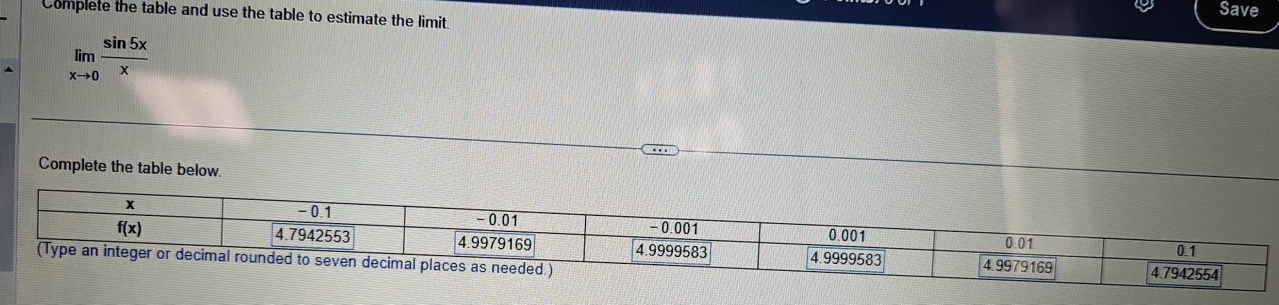 Save
Complete the table and use the table to estimate the limit.
limlimits _xto 0 sin 5x/x 
Complete the table below.