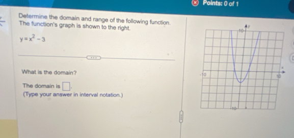 Determine the domain and range of the following function. 
The function's graph is shown to the right.
y=x^2-3
What is the domain? 
The domain is □ . 
(Type your answer in interval notation.)