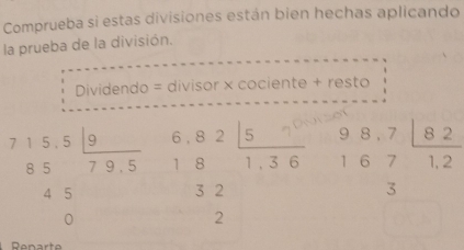 Comprueba si estas divisiones están bien hechas aplicando
la prueba de la división.
Dividendo = divisor × cociente + resto
beginarrayr 715.5□  8579.5 45 0endarray beginarrayr 6.82 18 32 hline 2endarray beginarrayr · 1..6 1.36endarray endarray beginarrayr 98,7 167 33endarray beginarrayr 12
Renarte