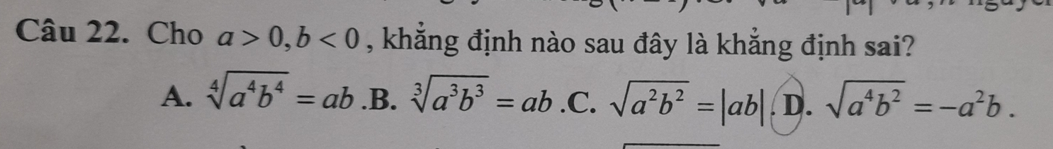 Cho a>0, b<0</tex> , khẳng định nào sau đây là khẳng định sai?
A. sqrt[4](a^4b^4)=ab.B.sqrt[3](a^3b^3)=ab . C. sqrt(a^2b^2)=|ab| D. sqrt(a^4b^2)=-a^2b.