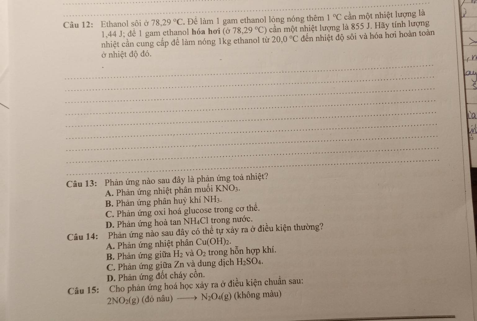 Ethanol sôi ở 78, 29°C. Để làm 1 gam ethanol lỏng nóng thêm 1°C cần một nhiệt lượng là
1,44 J; để 1 gam ethanol hóa hơi (ở 78,29°C) cần một nhiệt lượng là 855 J. Hãy tính lượng
nhiệt cần cung cấp để làm nóng 1kg ethanol từ 20,0°C đến nhiệt độ sôi và hóa hơi hoàn toàn
ở nhiệt độ đó.
_
_
_
_
_
_
La
_
a
15
_
_
Câu 13: Phản ứng nào sau đây là phản ứng toả nhiệt?
A. Phản ứng nhiệt phân muối KNO_3.
B. Phản ứng phân huý khí NH_3.
C. Phản ứng oxi hoá glucose trong cơ thể.
D. Phản ứng hoà tan NH₄Cl trong nước.
Câu 14: Phản ứng nào sau đây có thể tự xảy ra ở điều kiện thường?
A. Phản ứng nhiệt phân Cu(OH)_2.
B. Phản ứng giữa H_2 và O_2 trong hỗn hợp khí.
C. Phản ứng giữa Zn và dung dịch H_2SO_4.
D. Phản ứng đốt cháy cồn.
Câu 15: Cho phản ứng hoá học xảy ra ở điều kiện chuẩn sau:
2NO_2(g)(donhat au)to N_2O_4(g) (không màu)
_