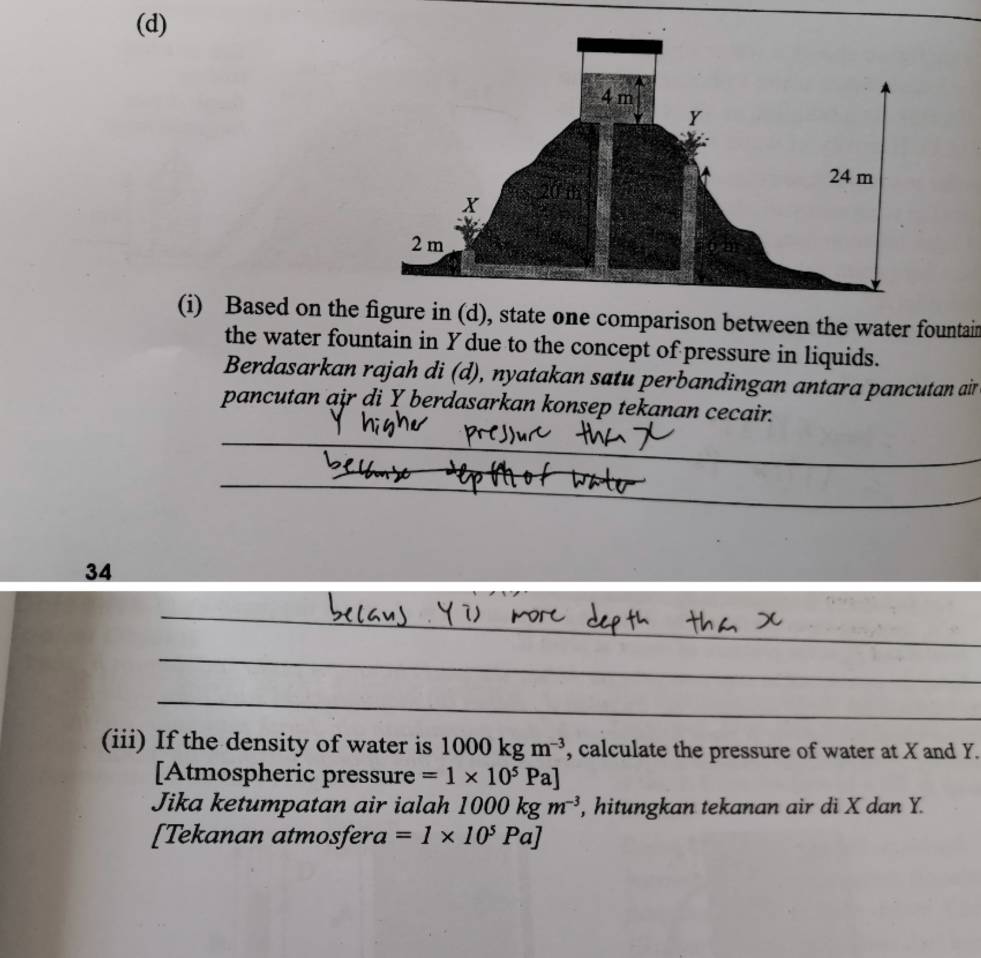 Based on the figure in (d), state one comparison between the water fountain 
the water fountain in Y due to the concept of pressure in liquids. 
Berdasarkan rajah di (d), nyatakan satu perbandingan antara pancutan air 
pancutan air di Y berdasarkan konsep tekanan cecair. 
34 
(iii) If the density of water is 1000kgm^(-3) , calculate the pressure of water at X and Y. 
[Atmospheric pressure =1* 10^5Pa]
Jika ketumpatan air ialah 1000kgm^(-3) , hitungkan tekanan air di X dan Y. 
[Tekanan atmosfera =1* 10^5Pa]