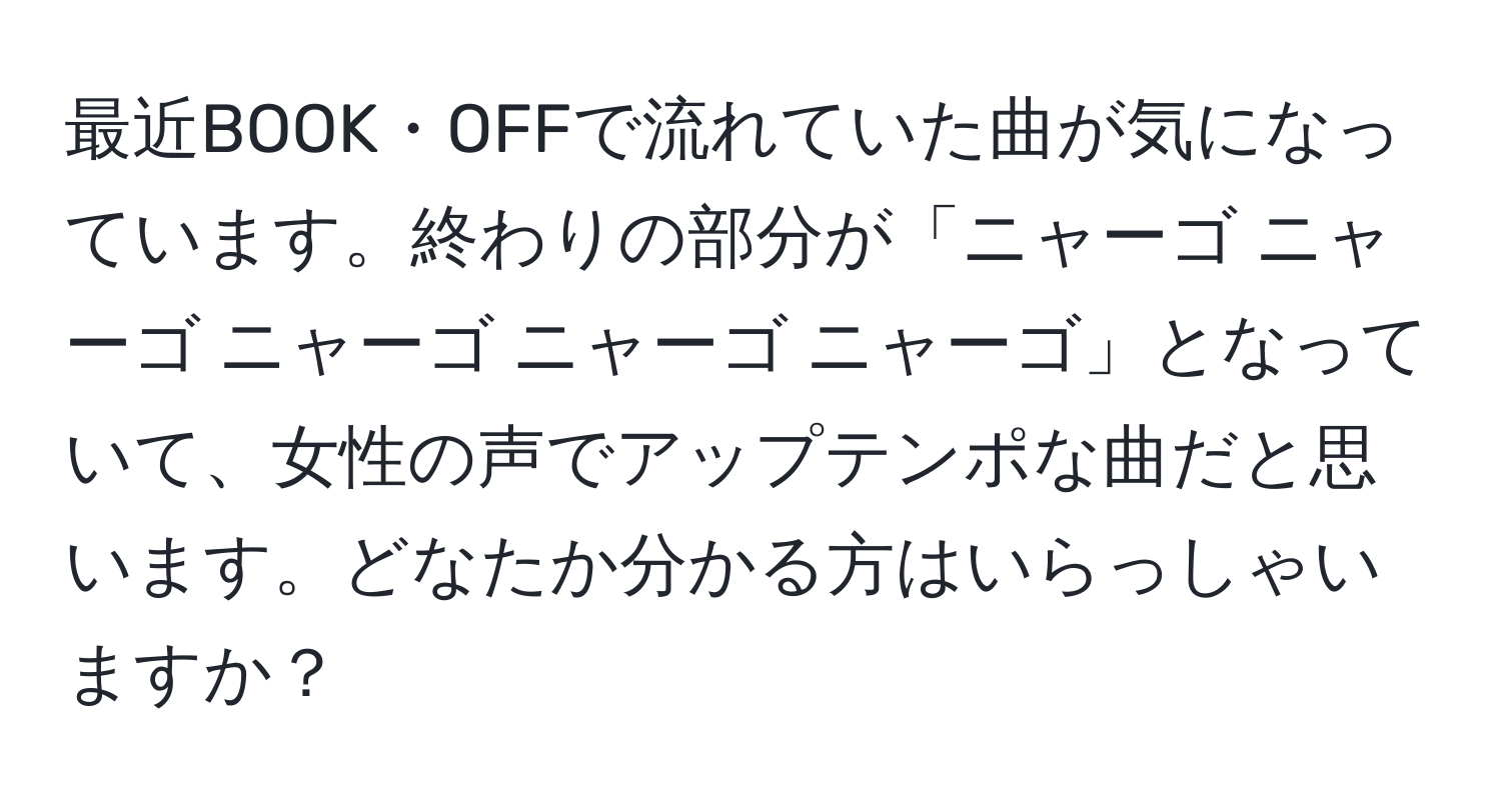 最近BOOK・OFFで流れていた曲が気になっています。終わりの部分が「ニャーゴ ニャーゴ ニャーゴ ニャーゴ ニャーゴ」となっていて、女性の声でアップテンポな曲だと思います。どなたか分かる方はいらっしゃいますか？