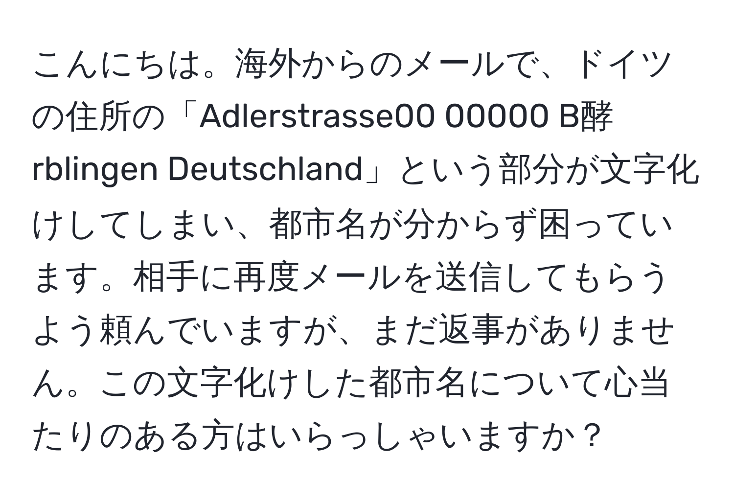 こんにちは。海外からのメールで、ドイツの住所の「Adlerstrasse00 00000 B酵rblingen Deutschland」という部分が文字化けしてしまい、都市名が分からず困っています。相手に再度メールを送信してもらうよう頼んでいますが、まだ返事がありません。この文字化けした都市名について心当たりのある方はいらっしゃいますか？