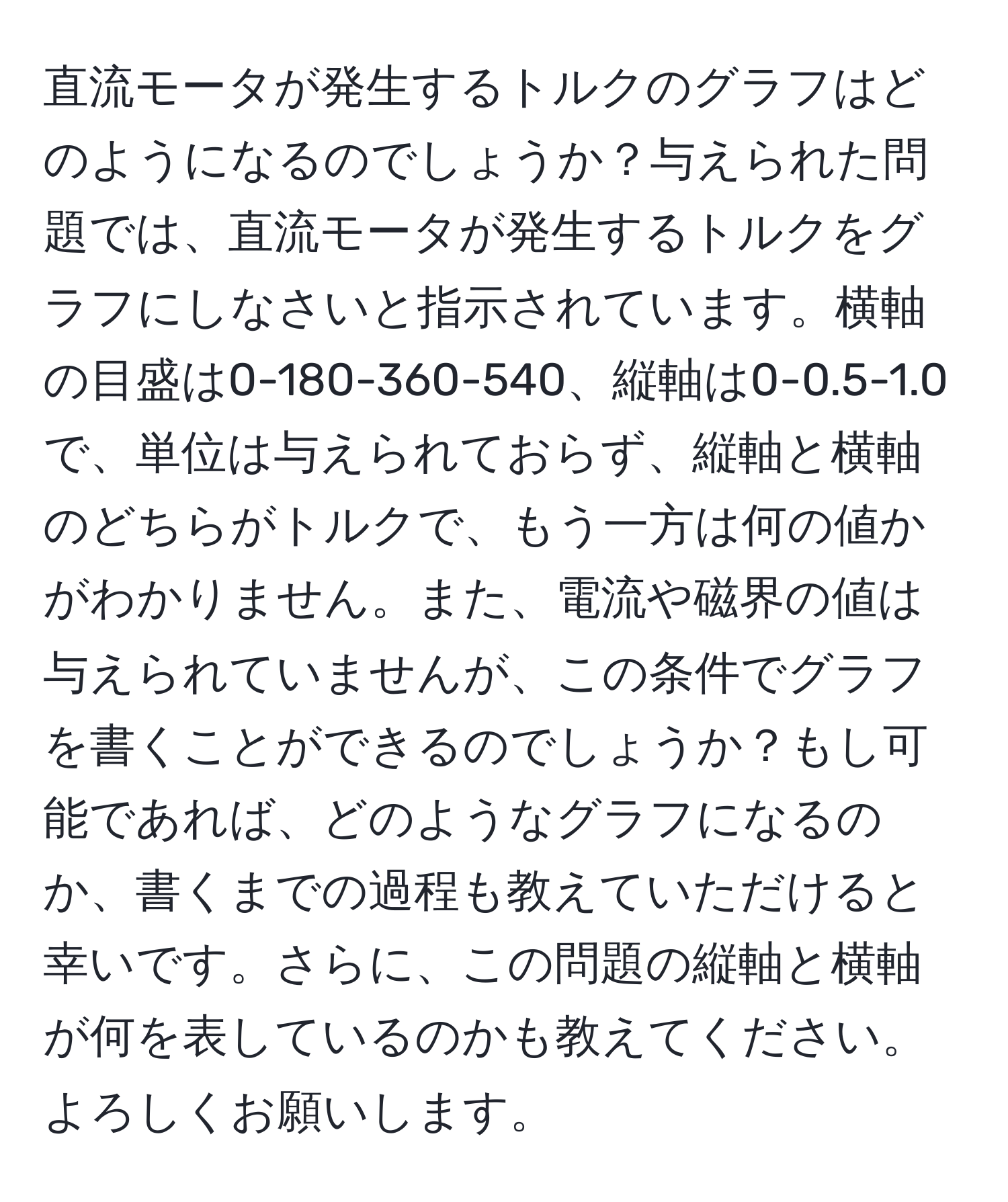 直流モータが発生するトルクのグラフはどのようになるのでしょうか？与えられた問題では、直流モータが発生するトルクをグラフにしなさいと指示されています。横軸の目盛は0-180-360-540、縦軸は0-0.5-1.0で、単位は与えられておらず、縦軸と横軸のどちらがトルクで、もう一方は何の値かがわかりません。また、電流や磁界の値は与えられていませんが、この条件でグラフを書くことができるのでしょうか？もし可能であれば、どのようなグラフになるのか、書くまでの過程も教えていただけると幸いです。さらに、この問題の縦軸と横軸が何を表しているのかも教えてください。よろしくお願いします。