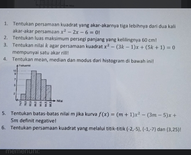 Nilai 
1. Tentukan persamaan kuadrat yang akar-akarnya tiga lebihnya dari dua kali 
akar-akar persamaan x^2-2x-6=0!
2. Tentukan luas maksimum persegi panjang yang kelilingnya 60 cm! 
3. Tentukan nilai k agar persamaan kuadrat x^2-(3k-1)x+(5k+1)=0
mempunyai satu akar rill! 
4. Tentukan mean, median dan modus dari histogram di bawah ini! 
5. Tentukan batas-batas nilai m jika kurva f(x)=(m+1)x^2-(3m-5)x+
5m definit negative! 
6. Tentukan persamaan kuadrat yang melalui titik-titik (-2,-5), (-1,-7) dan (3,25)
memenuni: