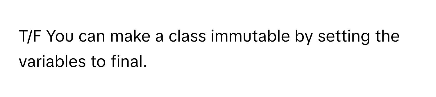 T/F You can make a class immutable by setting the variables to final.