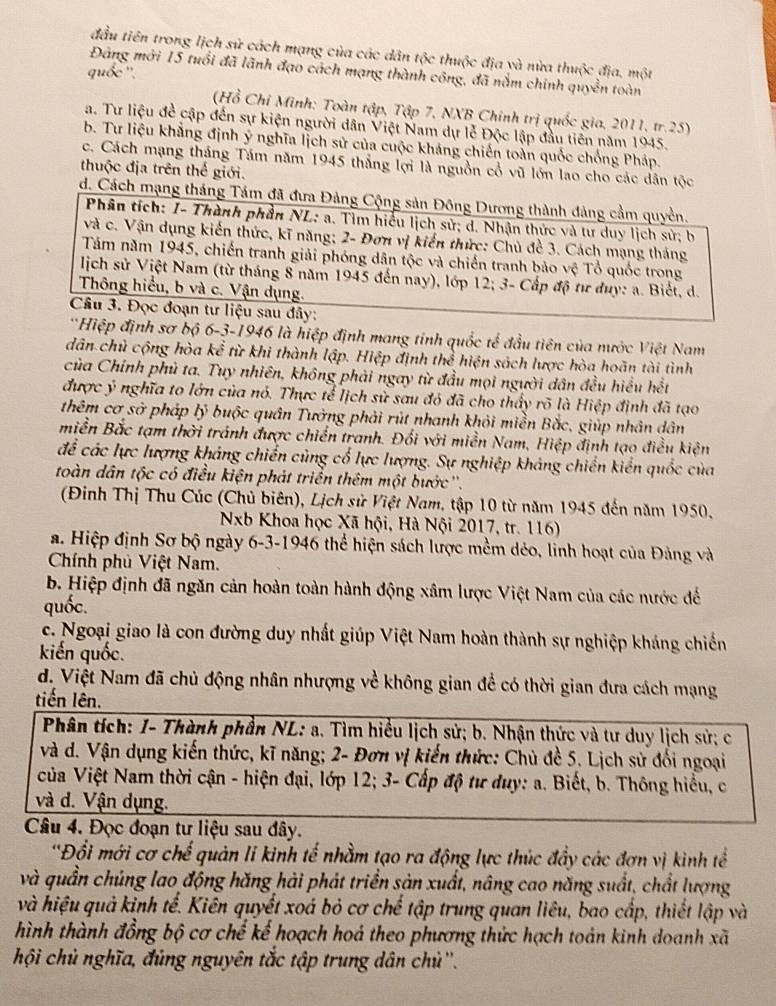 đầu tiên trong lịch sử cách mạng của các dân tộc thuộc địa và nửa thuộc địa, một
Đảng mới 15 tuổi đã lãnh đạo cách mạng thành công, đã nằm chính quyền toàn
quốc''.
(Hồ Chỉ Minh: Toàn tập, Tập 7, NXB Chính trị quốc gia, 2011, tr.25)
a. Tư liệu đề cập đến sự kiện người dân Việt Nam dự lễ Độc lập đầu tiên năm 1945.
b. Tư liệu khẳng định ý nghĩa lịch sử của cuộc kháng chiến toàn quốc chống Pháp.
c. Cách mạng tháng Tám năm 1945 thắng lợi là nguồn cổ vũ lớn lao cho các dân tộc
thuộc địa trên thế giới.
d. Cách mạng tháng Tám đã đưa Đảng Cộng sản Đông Dương thành đảng cầm quyền.
Phân tích: I- Thành phần NL: a. Tìm hiểu lịch sử; d. Nhận thức và tư duy lịch sử; b
và c. Vận dụng kiến thức, kĩ năng; 2- Đơn vị kiến thức: Chủ đề 3. Cách mạng tháng
Tăm năm 1945, chiến tranh giải phóng dân tộc và chiến tranh bảo vệ Tổ quốc trong
lịch sử Việt Nam (từ tháng 8 năm 1945 đến nay), lớp 12; 3- Cấp độ tư duy: a. Biết, d.
Thông hiểu, b và c. Vận dụng.
Cầu 3. Đọc đoạn tư liệu sau đây:
*Hiệp định sơ bộ 6-3-1946 là hiệp định mang tinh quốc tế đầu tiên của nước Việt Nam
dân chủ cộng hòa kể từ khi thành lập. Hiệp định thể hiện sách lược hòa hoãn tài tình
của Chính phủ ta. Tuy nhiên, không phải ngay từ đầu mọi người dân đều hiểu hết
được ý nghĩa to lớn của nó. Thực tể lịch sử sau đỏ đã cho thấy rõ là Hiệp định đã tạo
thêm cơ sở pháp lý buộc quân Tưởng phải rút nhanh khỏi miền Bắc, giúp nhân dân
miền Bắc tạm thời tránh được chiến tranh. Đổi với miền Nam, Hiệp định tạo điều kiện
để các lực lượng khảng chiến cùng cổ lực lượng. Sự nghiệp khảng chiến kiển quốc của
toàn dân tộc có điều kiện phát triển thêm một bước''.
(Đinh Thị Thu Cúc (Chủ biên), Lịch sử Việt Nam, tập 10 từ năm 1945 đến năm 1950,
Nb Khoa học Xã hội, Hà Nội 2017, tr. 116)
a. Hiệp định Sơ bộ ngày 6-3-1946 thể hiện sách lược mềm dẻo, linh hoạt của Đảng và
Chính phủ Việt Nam.
b. Hiệp định đã ngăn cản hoàn toàn hành động xâm lược Việt Nam của các nước đế
quốc.
c. Ngoại giao là con đường duy nhất giúp Việt Nam hoàn thành sự nghiệp kháng chiến
kiến quốc.
d. Việt Nam đã chủ động nhân nhượng về không gian để có thời gian đưa cách mạng
tiến lên.
Phân tích: I- Thành phần NL: a. Tìm hiểu lịch sử; b. Nhận thức và tư duy lịch sử; c
và d. Vận dụng kiến thức, kĩ năng; 2- Đơn vị kiến thức: Chủ đề 5. Lịch sử đối ngoại
của Việt Nam thời cận - hiện đại, lớp 12; 3- Cấp độ tư duy: a. Biết, b. Thông hiểu, c
và d. Vận dụng.
Câu 4. Đọc đoạn tư liệu sau đây.
'Đổi mới cơ chế quản li kinh tế nhằm tạo ra động lực thúc đầy các đơn vị kinh tể
và quần chúng lao động hăng hải phát triển sản xuất, nâng cao năng suất, chất lượng
và hiệu quả kinh tể. Kiên quyết xoá bỏ cơ chế tập trung quan liêu, bao cấp, thiết lập và
hình thành đồng bộ cơ chế kế hoạch hoá theo phương thức hạch toán kinh doanh xã
hội chủ nghĩa, đủng nguyên tắc tập trung dân chủ''.