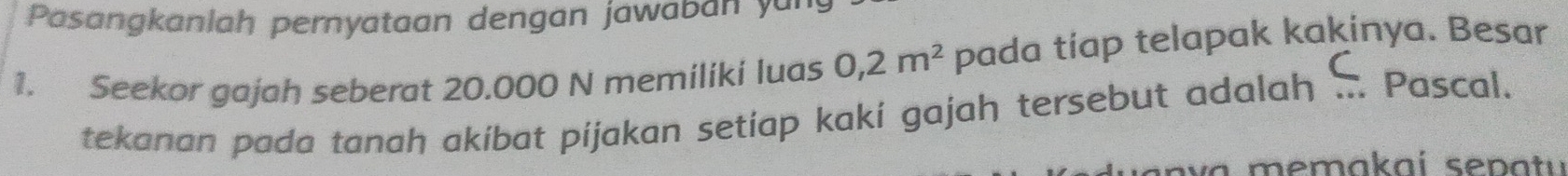 Pasangkanlah pernyataan dengan jawaban yu 
1. Seekor gajah seberat 20.000 N memiliki luas 0,2m^2 pada tiap telapak kakinya. Besar 
tekanan pada tanah akibat pijakan setiap kakí gajah tersebut adalah ... Pascal.