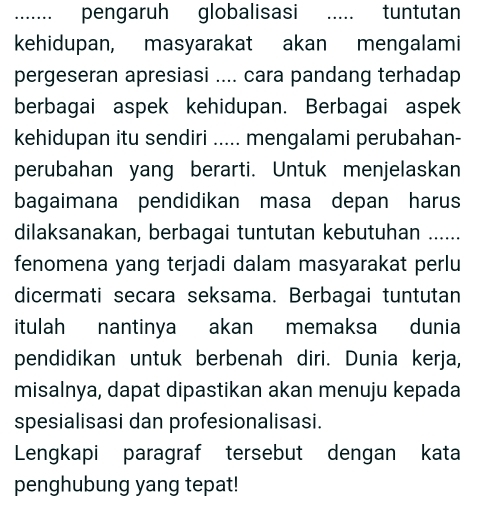 …_ pengaruh globalisasi ..... tuntutan 
kehidupan, masyarakat akan mengalami 
pergeseran apresiasi .... cara pandang terhadap 
berbagai aspek kehidupan. Berbagai aspek 
kehidupan itu sendiri ..... mengalami perubahan- 
perubahan yang berarti. Untuk menjelaskan 
bagaimana pendidikan masa depan harus 
dilaksanakan, berbagai tuntutan kebutuhan …_ 
fenomena yang terjadi dalam masyarakat perlu 
dicermati secara seksama. Berbagai tuntutan 
itulah nantinya akan memaksa dunia 
pendidikan untuk berbenah diri. Dunia kerja, 
misalnya, dapat dipastikan akan menuju kepada 
spesialisasi dan profesionalisasi. 
Lengkapi paragraf tersebut dengan kata 
penghubung yang tepat!