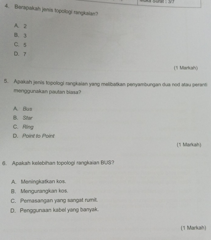 Muka Surat : 3/7
4. Berapakah jenis topologi rangkaian?
A. 2
B. 3
C. 5
D. 7
(1 Markah)
5. Apakah jenis topologi rangkaian yang melibatkan penyambungan dua nod atau peranti
menggunakan pautan biasa?
A. Bus
B. Star
C、 Ring
D. Point to Point
(1 Markah)
6. Apakah kelebihan topologi rangkaian BUS?
A. Meningkatkan kos.
B. Mengurangkan kos.
C. Pemasangan yang sangat rumit.
D. Penggunaan kabel yang banyak.
(1 Markah)