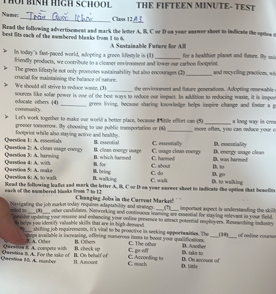 THOi BÍNH HIGH SCHOOL THE FIFTEEN MINUTE- TEST
Name:
_
_Class 12 a ?
Read the following advertisement and mark the letter A. B. C or D on your answer sheet to indicate the option t
best fits each of the numbered blanks from 1 to 6.
A Sustainable Future for All
In today’s fast-paced world, adopting a green lifestyle is (1) _for a healthier planet and future. By usin
friendly products, we contribute to a cleaner environment and lower our carbon footprint.
The green lifestyle not only promotes sustainability but also encourages (2) _and recycling practices, wh
crucial for maintaining the balance of nature.
We should all strive to reduce waste. (3) _the environment and future generations. Adopting renewable e
sources like solar power is one of the best ways to reduce our impact. In addition to reducing waste, it is import
educate others (4) _green living, because sharing knowledge helps inspire change and foster a go
community.
Let's work together to make our world a better place, because a little effort can (5) _a long way in crea
greener tomorrow. By choosing to use public transportation or (6) _ more often, you can reduce your 
footprint while also staying active and healthy.
Question 1: A. essentials B. essential C. essentially D. essentiality
Question 2: A. clean usage energy B. clean energy usage C. usage clean energy D. energy usage clean
Question 3: A. harming B. which harmed C. harmed D. was harmed
Question  4: A. with B. for C. about
D. to
Question 5: A. make B. bring C. do
D. go
Question sqrt() : A. to walk B. walking C. walk
D. to walking
Read the following leaflet and mark the letter A, B, C or D on your answer sheet to indicate the option that benefits
each of the numbered blanks from 7 to 12
Changing Jobs in the Current Market!
Navigating the job market today requires adaptability and strategy. (7) important aspect is understanding the skill.
eded to _(8)_ other candidates. Networking and continuous learning are essential for staying relevant in your field.
onsider updating your resume and enhancing your online presence to attract potential employers. Researching industry
is helps you identify valuable skills that are in high demand.
9)_ shifting job requirements, it’s vital to be proactive in seeking opportunities. The_ (10)_ of online courses
shops available is increasing, offering numerous items to boost your qualifications
7. A. Other B. Others C. The other D. Another
Question 8. A. compete with B. check up C. go off D. take to
Question 9. A. For the sake of B. On behalf of C. According to D. On account of
Question 10. A. number B. Amount C. much D. little