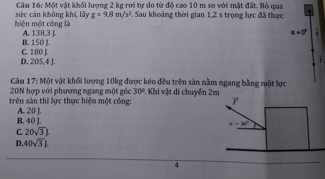 Một vật khối lượng 2 kg rơi tự do từ độ cao 10 m so với mặt đất. Bỏ qua
sức cản không khí, lấy g=9, 8m/s^2 F. Sau khoảng thời gian 1,2 s trọng lực đã thực
hiện một công là
A. 138, 3 J. alpha =0° 。
B. 150 J.
C. 180 J.
D. 205, 4 I.
D
Câu 17: Một vật khối lượng 10kg được kéo đều trên sàn nằm ngang bằng một lực
20N hợp với phương ngang một góc 30° 2. Khi vật di chuyển 2m
trên sàn thì lực thực hiện một công: vector F
A. 20 J.
B. 40 J.
alpha =30°
C. 20sqrt(3)J.
D. 40sqrt(3)J. 
4