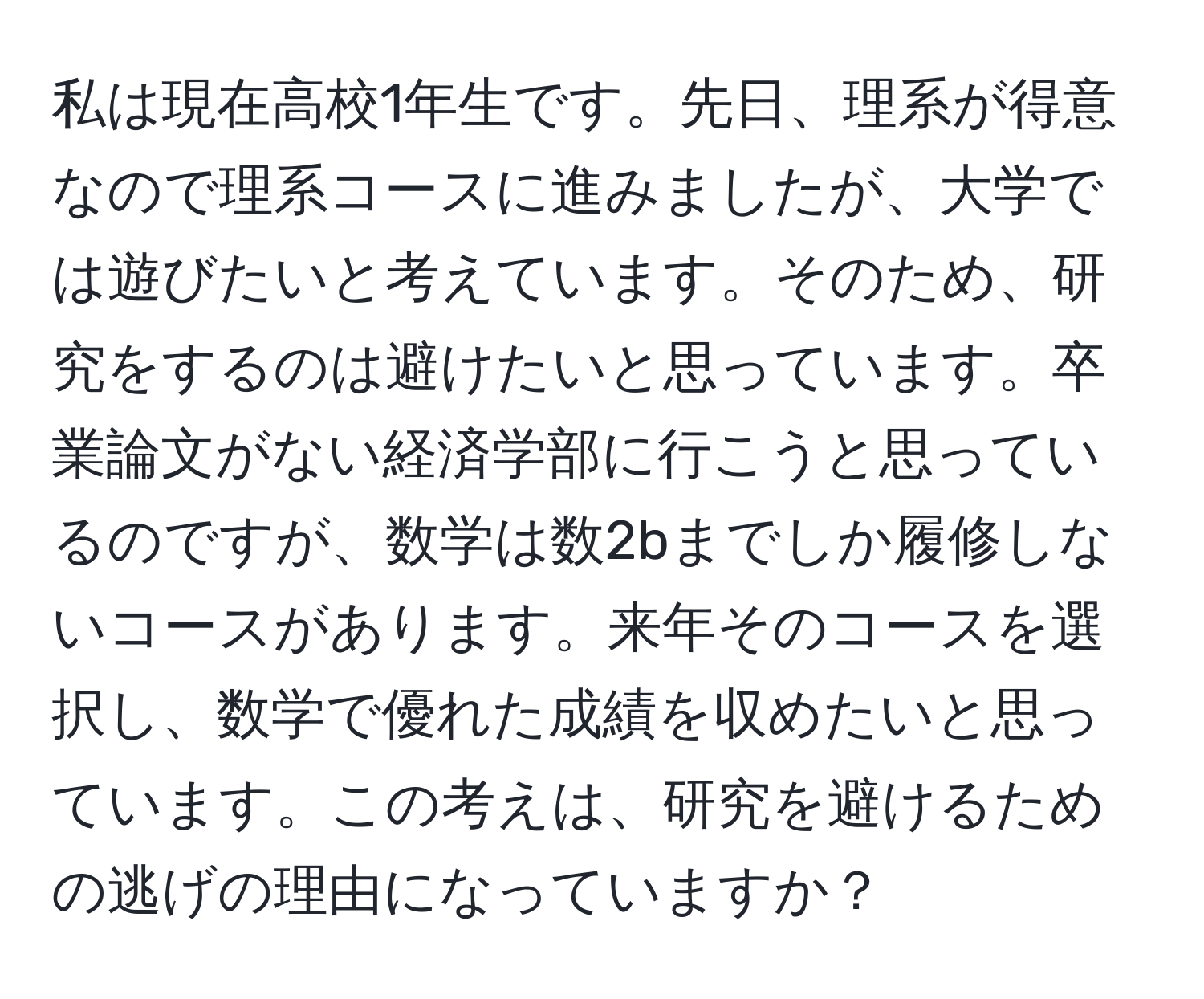 私は現在高校1年生です。先日、理系が得意なので理系コースに進みましたが、大学では遊びたいと考えています。そのため、研究をするのは避けたいと思っています。卒業論文がない経済学部に行こうと思っているのですが、数学は数2bまでしか履修しないコースがあります。来年そのコースを選択し、数学で優れた成績を収めたいと思っています。この考えは、研究を避けるための逃げの理由になっていますか？