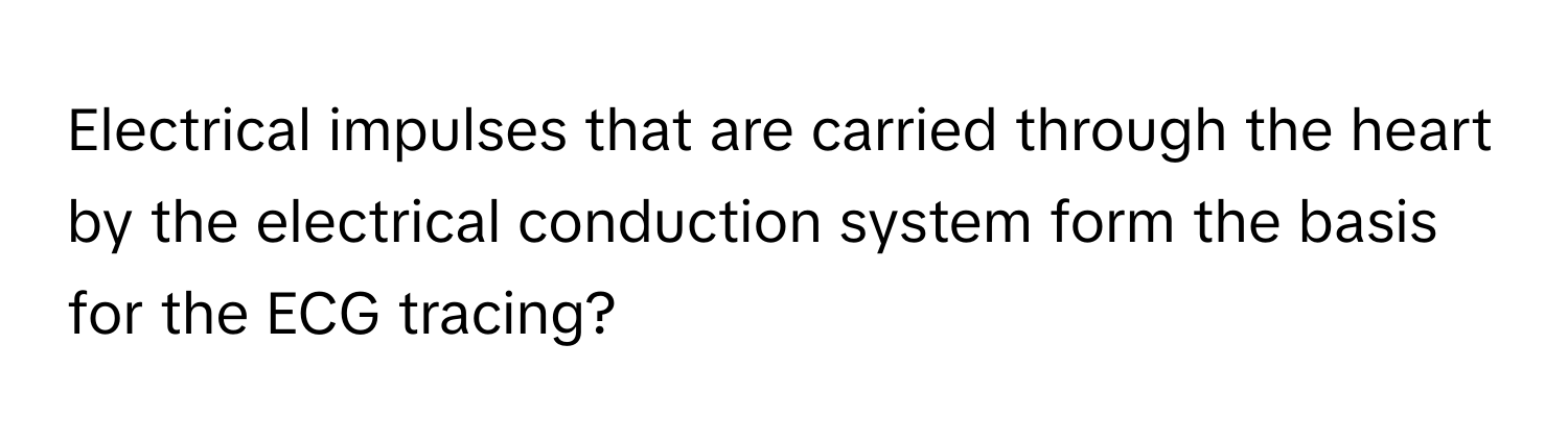 Electrical impulses that are carried through the heart by the electrical conduction system form the basis for the ECG tracing?