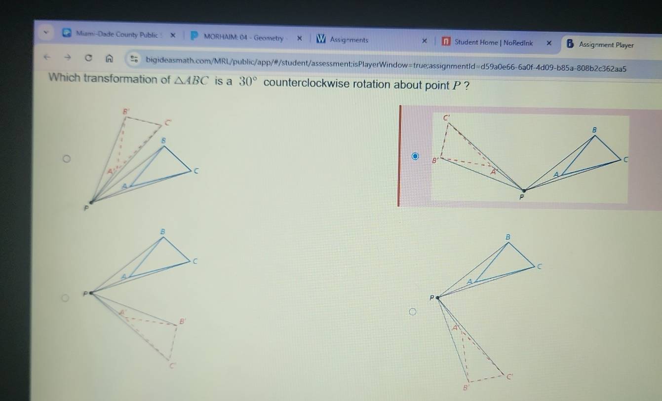 Miami-Dade County Public MORHAIM: 04 - Geometry Assignments Student Home | NoRedInk Assignment Player
×
bigideasmath.com/MRL/public/app/#/student/assessment;isPlayerWindow=true;assignmentId=d59a0e66-6a0f-4d09-b85a-808b2c362aa5
Which transformation of △ ABC is a 30° counterclockwise rotation about point P ?
B
C
a
P
A
C
B'