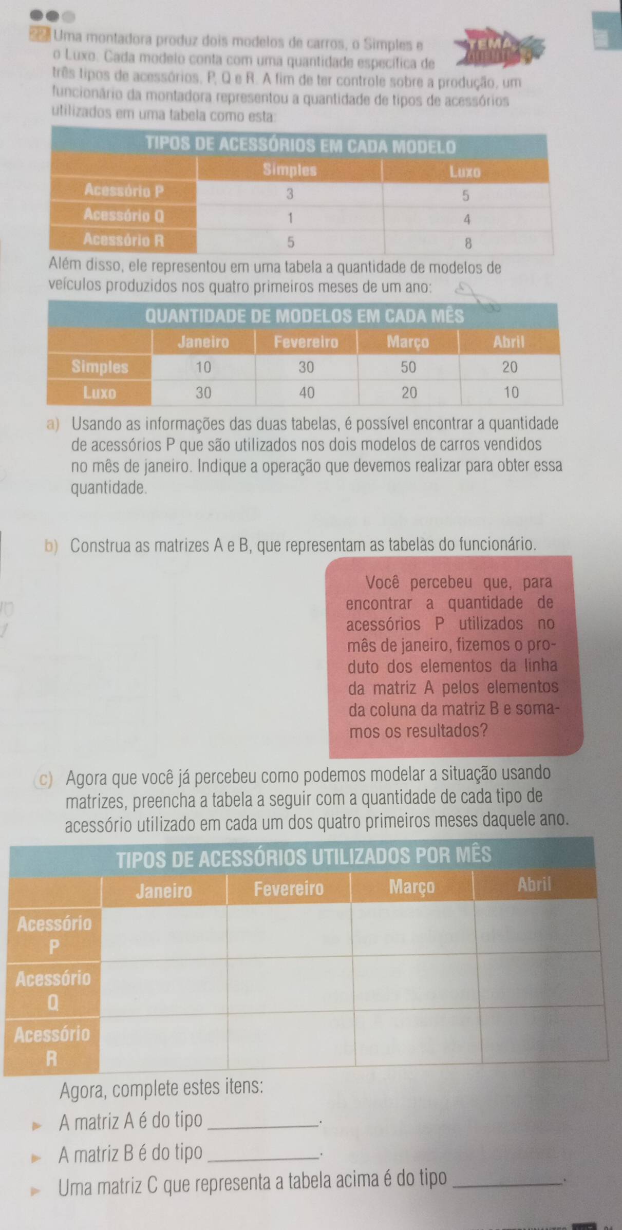 sã e Uma montadora produz dois modelos de carros, o Simples e 
o Luxo. Cada modelo conta com uma quantidade específica de 
três tipos de acessórios, P, Q e R. A fim de ter controle sobre a produção, um 
funcionário da montadora representou a quantidade de tipos de acessórios 
utilizados em uma tabela como esta: 
isso, ele representou em uma tabela a quantidade de modelos de 
veículos produzidos nos quatro primeiros meses de um ano: 
a) Usando as informações das duas tabelas, é possível encontrar a quantidade 
de acessórios P que são utilizados nos dois modelos de carros vendidos 
no mês de janeiro. Indique a operação que devemos realizar para obter essa 
quantidade. 
b) Construa as matrizes A e B, que representam as tabelas do funcionário. 
Você percebeu que, para 
encontrar a quantidade de 
acessórios P utilizados no 
mês de janeiro, fizemos o pro- 
duto dos elementos da linha 
da matriz A pelos elementos 
da coluna da matriz B e soma- 
mos os resultados? 
c) Agora que você já percebeu como podemos modelar a situação usando 
matrizes, preencha a tabela a seguir com a quantidade de cada tipo de 
acessório utilizado em cada um dos quatro primeiros meses daquele ano. 
Agora, complete estes itens: 
A matriz A é do tipo_ 
_. 
A matriz B é do tipo_ 
_. 
Uma matriz C que representa a tabela acima é do tipo_ 
.