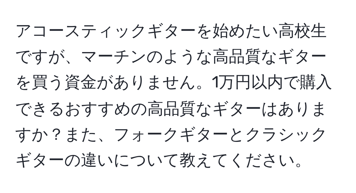 アコースティックギターを始めたい高校生ですが、マーチンのような高品質なギターを買う資金がありません。1万円以内で購入できるおすすめの高品質なギターはありますか？また、フォークギターとクラシックギターの違いについて教えてください。
