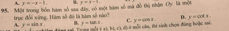 A. y=-x-1. B. y=x-1. 
95. Một trong bốn hàm số sau đây, có một hàm số mà đồ thị nhận Oy là một
trục đối xứng. Hàm số đó là hàm số nào?
A. y=sin x. B. y=tan x. C. y=cos x. D. y=cot x. 
điâm đúng rai Trong mỗi ý a), b), c), d) ở mỗi câu, thí sinh chọn đúng hoặc sai.