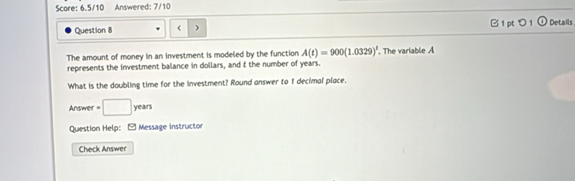 Score: 6.5/10 Answered: 7/10 
Question 8 □ 1 pt つ 1 Details 
The amount of money in an investment is modeled by the function A(t)=900(1.0329)^t. The variable A
represents the investment balance in dollars, and t the number of years. 
What is the doubling time for the investment? Round answer to 1 decimal place. 
Answer =□ years
Question Help: - Message instructor 
Check Answer