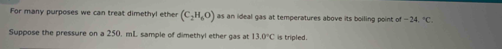 For many purposes we can treat dimethyl ether (C_2H_6O) as an ideal gas at temperatures above its boiling point of -24.^circ C. 
Suppose the pressure on a 250. mL sample of dimethyl ether gas at 13.0°C is tripled.