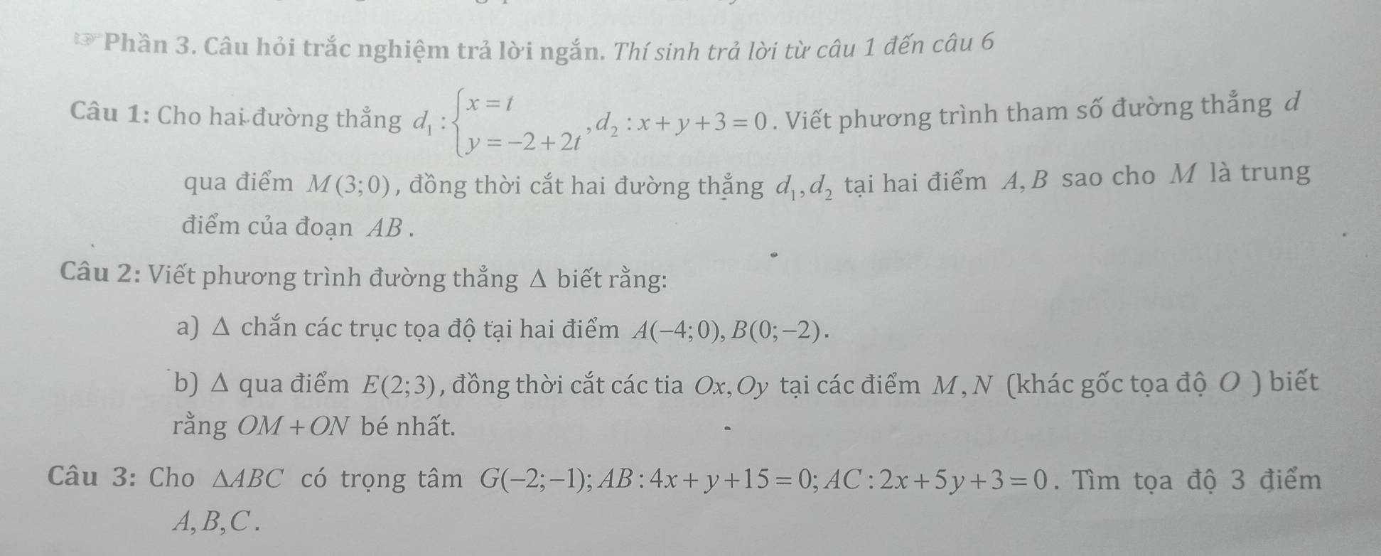 Phần 3. Câu hỏi trắc nghiệm trả lời ngắn. Thí sinh trả lời từ câu 1 đến câu 6 
Câu 1: Cho hai đường thẳng d_1:beginarrayl x=t y=-2+2tendarray. , d_2:x+y+3=0. Viết phương trình tham số đường thẳng d 
qua điểm M(3;0) , đồng thời cắt hai đường thẳng d_1, d_2 tại hai điểm A, B sao cho M là trung 
điểm của đoạn AB. 
Câu 2: Viết phương trình đường thẳng Δ biết rằng: 
a) △ chắn các trục tọa độ tại hai điểm A(-4;0), B(0;-2). 
b) △ qua điểm E(2;3) , đồng thời cắt các tia Ox, Oy tại các điểm M, N (khác gốc tọa độ O ) biết 
rằng OM+ON bé nhất. 
Câu 3: Cho △ ABC có trọng tâm G(-2;-1); AB:4x+y+15=0; AC:2x+5y+3=0. Tìm tọa độ 3 điểm
A, B, C.