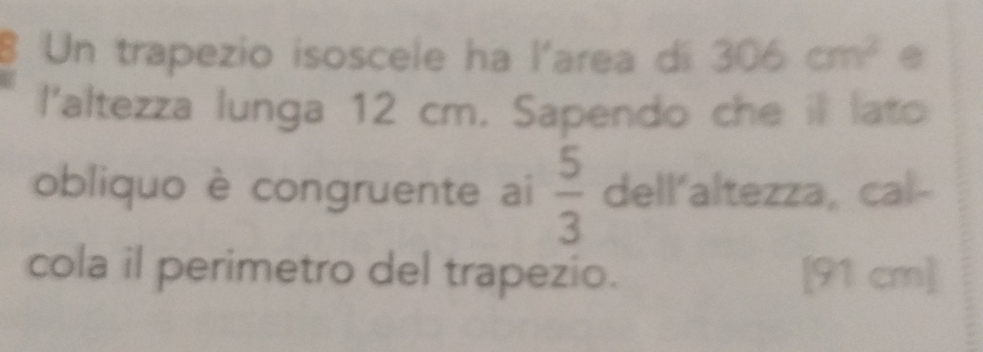 Un trapezio isoscele ha l'area di 306cm^2. 
l'altezza lunga 12 cm. Sapendo che ill lato 
obliquo è congruente ai  5/3  dell‘altezza, cal- 
cola il perimetro del trapezio. [ 91 cm ]