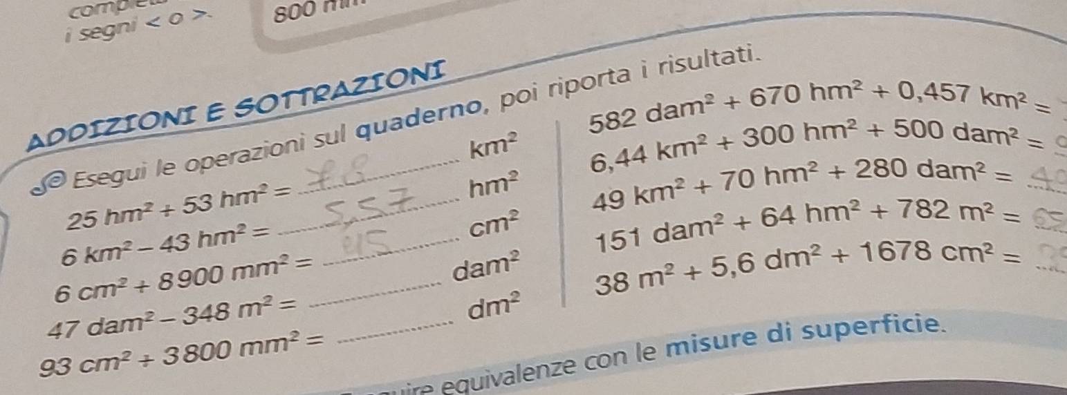 comple 
i segni <0> 800 m
ADDIZIONI E SOTTRAZIONI
582dam^2+670hm^2+0,457km^2=
Esegui le operazioni sul quaderno, poi riporta i risultati
km^2 6,44km^2+300hm^2+500dam^2=
hm^2 49km^2+70hm^2+280dam^2= _ 
_ 25hm^2+53hm^2=
cm^2 151dam^2+64hm^2+782m^2=
_ 6km^2-43hm^2=
dam^2 38m^2+5,6dm^2+1678cm^2= _
6cm^2+8900mm^2= _
dm^2
47dam^2-348m^2= _
93cm^2+3800mm^2=
e quivalenze con le misure di superficie.