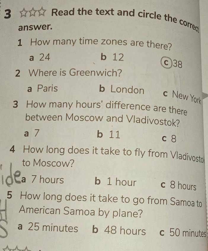 Read the text and circle the correct
answer.
1 How many time zones are there?
a 24 b 12
c38
2 Where is Greenwich?
a Paris b London c New York
3 How many hours ' difference are there
between Moscow and Vladivostok?
a 7 b 11 c 8
4 How long does it take to fly from Vladivosto
to Moscow?
a 7 hours b 1 hour c 8 hours
5 How long does it take to go from Samoa to
American Samoa by plane?
a 25 minutes b 48 hours c 50 minutes