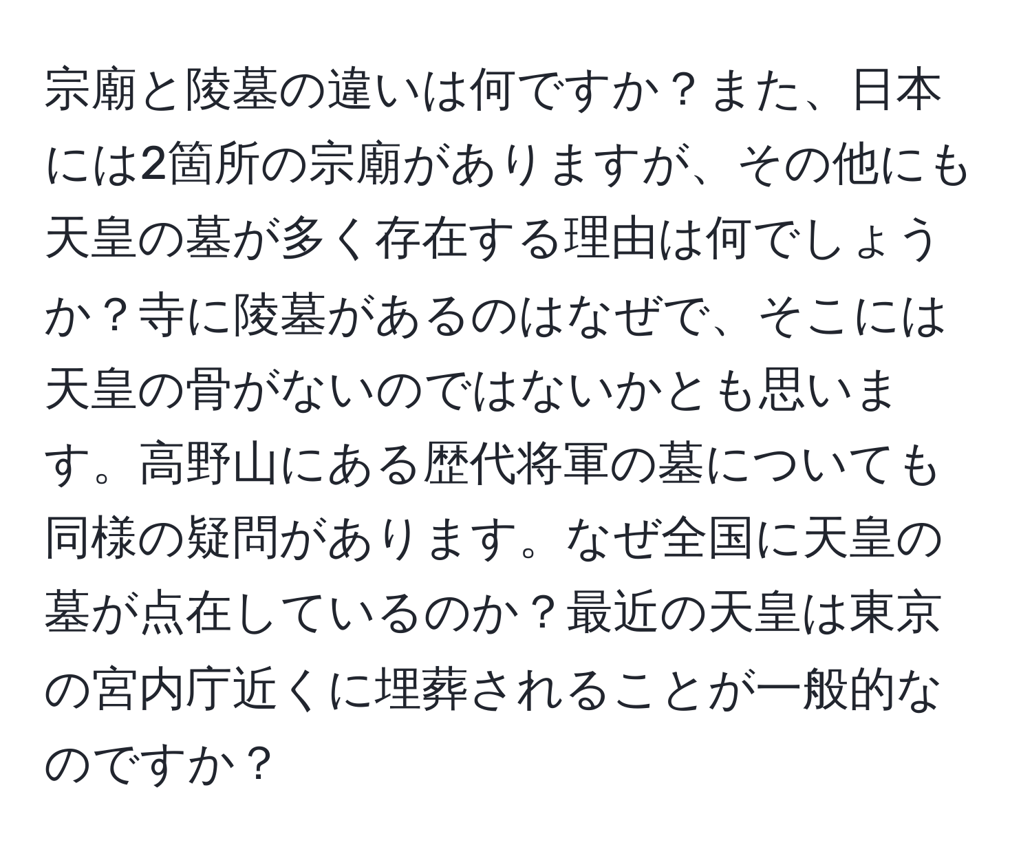 宗廟と陵墓の違いは何ですか？また、日本には2箇所の宗廟がありますが、その他にも天皇の墓が多く存在する理由は何でしょうか？寺に陵墓があるのはなぜで、そこには天皇の骨がないのではないかとも思います。高野山にある歴代将軍の墓についても同様の疑問があります。なぜ全国に天皇の墓が点在しているのか？最近の天皇は東京の宮内庁近くに埋葬されることが一般的なのですか？