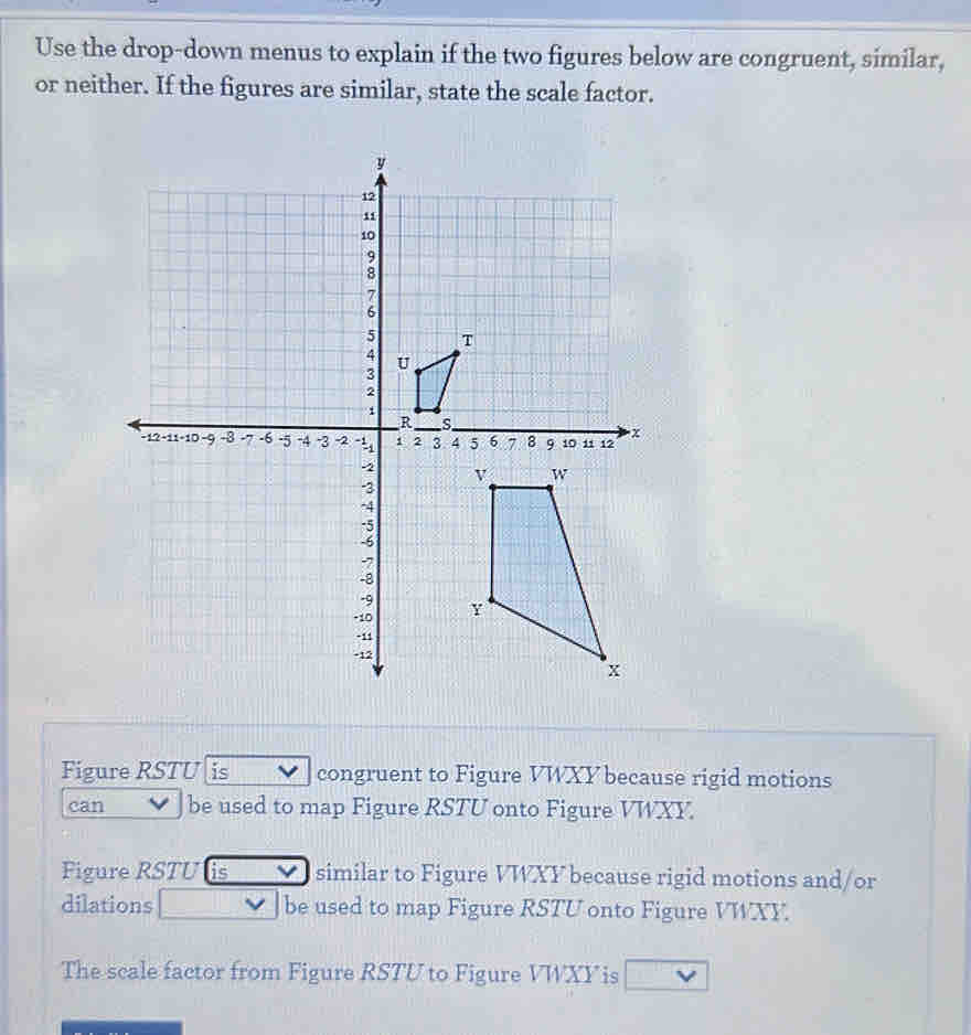 Use the drop-down menus to explain if the two figures below are congruent, similar, 
or neither. If the figures are similar, state the scale factor. 
Figure RSTU is congruent to Figure VWXY because rigid motions 
can be used to map Figure RSTU onto Figure VWXY. 
Figure RSTU is similar to Figure VWXY because rigid motions and/or 
dilations be used to map Figure RSTU onto Figure VWXY. 
The scale factor from Figure RSTU to Figure VWXY is