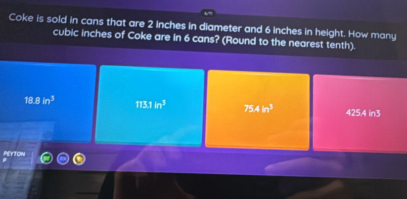 Coke is sold in cans that are 2 inches in diameter and 6 inches in height. How many
cubic inches of Coke are in 6 cans? (Round to the nearest tenth).
18.8in^3
113.1in^3
75.4in^3
425.4 in3
peyton