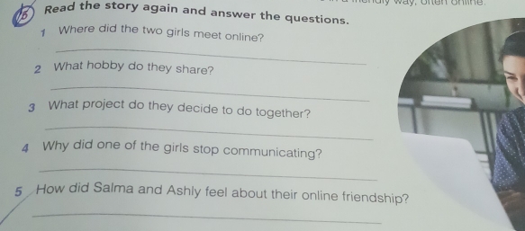 way, onen onne 
5 Read the story again and answer the questions 
Where did the two girls meet online? 
_ 
2 What hobby do they share? 
_ 
3 What project do they decide to do together? 
_ 
4 Why did one of the girls stop communicating? 
_ 
5 How did Salma and Ashly feel about their online friendsh 
_