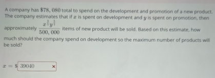 A company has $78, 080 total to spend on the development and promotion of a new product. 
The company estimates that if æ is spent on development and y is spent on promotion, then 
approximately frac x^(frac 3)2y^(frac 1)2500,000 items of new product will be sold. Based on this estimate, how 
much should the company spend on development so the maximum number of products will 
be sold?
x=$39040 ×