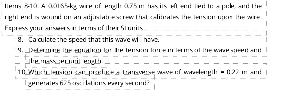 Items 8-10. A 0.0165-kg wire of length 0.75 m has its left end tied to a pole, and the 
right end is wound on an adjustable screw that calibrates the tension upon the wire. 
Express your answers in terms of their SI units. 
8. Calculate the speed that this wave will have. 
9. Determine the equation for the tension force in terms of the wave speed and 
the mass per unit length. 
10 Which tension can produce a transverse wave of wavelength =0.22m and 
generates 625 oscillations every second?