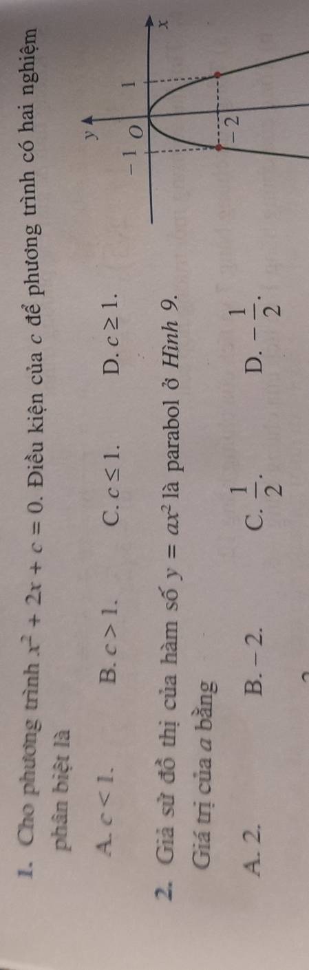 Cho phương trình x^2+2x+c=0. Điều kiện của c để phương trình có hai nghiệm
phân biệt là
A. c<1</tex>. B. c>1. C. c≤ 1. D. c≥ 1. 
2. Giả sử đồ thị của hàm số y=ax^2 là parabol ở Hình 9.
Giá trị của a bằng
A. 2. B. - 2. C.  1/2 . - 1/2 . 
D.