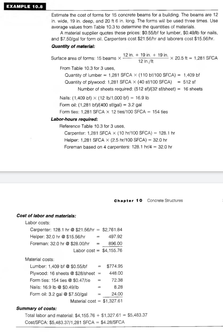 EXAMPLE 10.8
Estimate the cost of forms for 15 concrete beams for a building. The beams are 12
in. wide, 19 in. deep, and 20 ft 6 in. long. The forms will be used three times. Use
average values from Table 10.3 to determine the quantities of materials.
A material supplier quotes these prices: $0.55/bf for lumber, $0.49/Ib for nails,
and $7.50/gal for form oil. Carpenters cost $21.56/hr and laborers cost $15.56/hr.
Quantity of material:
Surface area of forms: 15 beams *  (12in.+19in.+19in.)/12in./ft * 20.5ft=1,281SFCA
From Table 10.3 for 3 uses,
Quantity of lumber =1,281SFCA* (110bf/100SFCA)=1,409bf
Quantity of plywood: 1,281SFCA* (40 sf/100SFCA) =512 sf
Number of sheets required: (512 sf) /(32s f/sheet) =16 sheets
Nails: (1,409bf)* (12lb/1,000bf)=16.9lb
Form oil: (1,281bf)/(400sf/gal)=3.2 gal
Form ties: 1,281SFCA* 12 ties/100 SFCA=154tie s
Labor-hours required:
Reference Table 10.3 for 3 uses,
Carpenter: 1,281SFCA* (10hr/100SFCA)=128.1hr
Helper: 1,281SFCA* (2.5hr/100SFCA)=32.0hr
Foreman based on 4 carpenters: 128.1hr/4=32.0hr
Chapter 10 Concrete Structures
Cost of labor and materials:
Labor costs:
Carpenter: 128.1hr@$21.56/hr=$2,761.84
Helper: 3 32.0hr@$15.56/hr=497.92
Foreman: 32.0hr @ $28.00/hr=_ 896.00
ahorco st =$4,155.76
Material costs:
Lumber: 1,409 bf @ $0.55/bf=$774.95
Plywood: 16 sheets @ $28/sheet=448.00
Form ties: 154 ties @ $0.47/tie=72.38
Nails: 16.9 Ib @ $0.49/lb x_ □ /□   =8.28
Form oil: 3.2 gal @ $7.50/gal beginarrayr = =endarray  (24.00)/$1,327.61 
Material cost
Summary of costs:
Total labor and material: $4,155.76+$1,327.61=$5,483.37
Cost/SFCA :$5,483.37/1,281SFCA=$4.28/SFCA