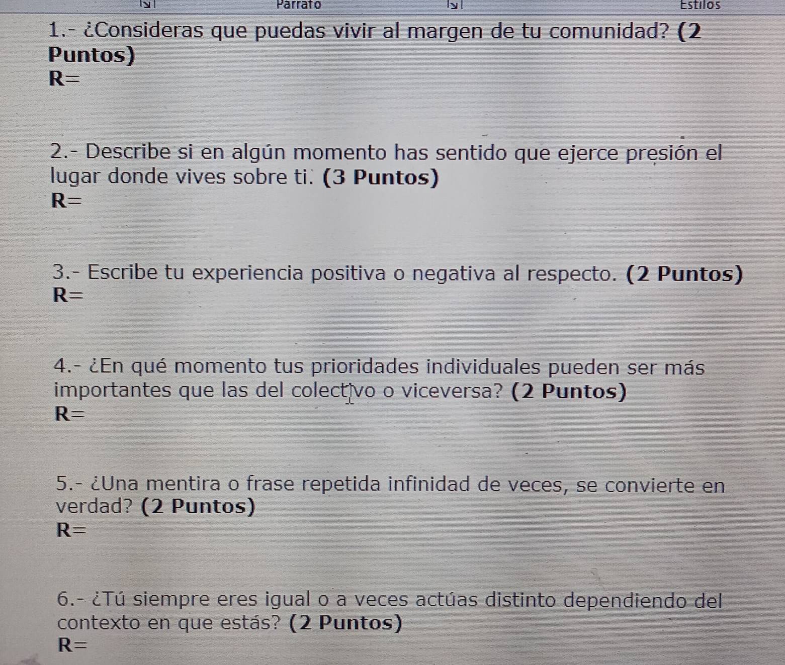 Parrato Estilos 
1.- ¿Consideras que puedas vivir al margen de tu comunidad? (2 
Puntos)
R=
2.- Describe si en algún momento has sentido que ejerce presión el 
lugar donde vives sobre ti. (3 Puntos)
R=
3.- Escribe tu experiencia positiva o negativa al respecto. (2 Puntos)
R=
4.- ¿En qué momento tus prioridades individuales pueden ser más 
importantes que las del colectivo o viceversa? (2 Puntos)
R=
5.- ¿Una mentira o frase repetida infinidad de veces, se convierte en 
verdad? (2 Puntos)
R=
6.- ¿Tú siempre eres igual o a veces actúas distinto dependiendo del 
contexto en que estás? (2 Puntos)
R=