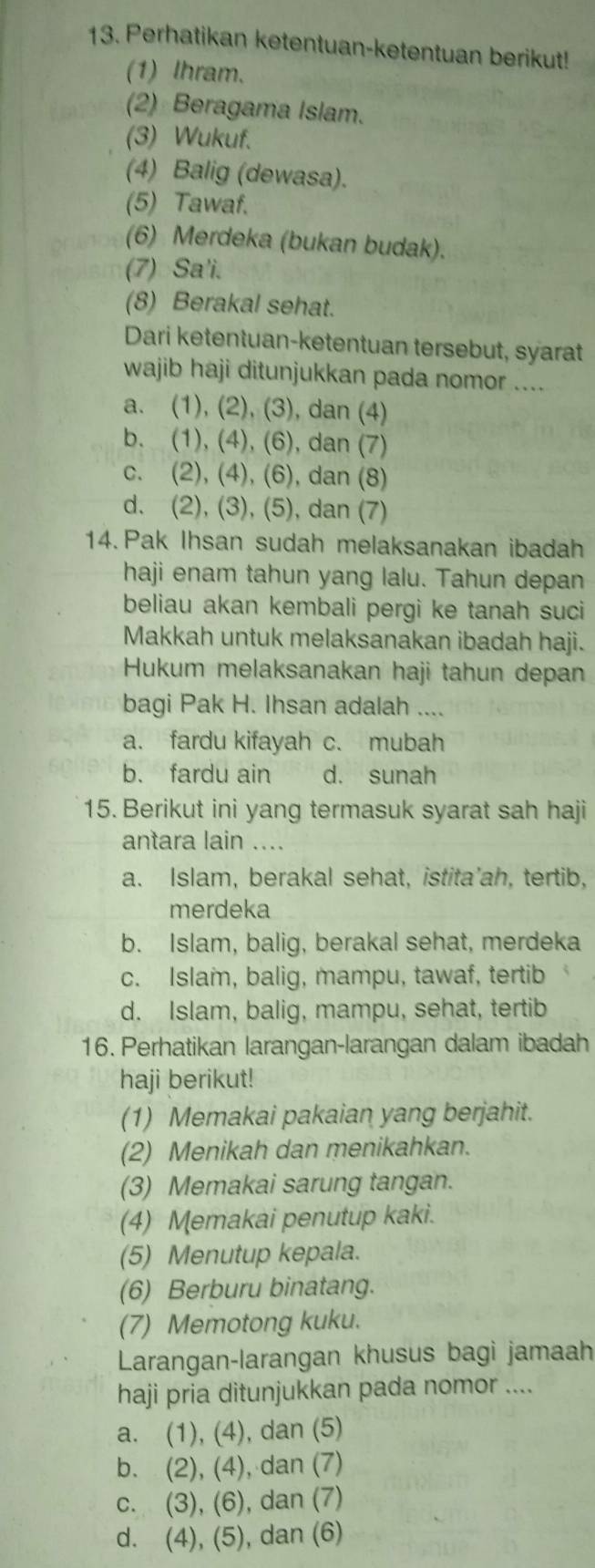 Perhatikan ketentuan-ketentuan berikut!
(1) lhram.
(2) Beragama Islam.
(3) Wukuf.
(4) Balig (dewasa).
(5) Tawaf.
(6) Merdeka (bukan budak).
(7) Sa'i.
(8) Berakal sehat.
Dari ketentuan-ketentuan tersebut, syarat
wajib haji ditunjukkan pada nomor ....
a. (1), (2), (3), dan (4)
b. (1), (4), (6), dan (7)
c. (2), (4), (6), dan (8)
d. (2), (3), (5), dan (7)
14. Pak Ihsan sudah melaksanakan ibadah
haji enam tahun yang lalu. Tahun depan
beliau akan kembali pergi ke tanah suci
Makkah untuk melaksanakan ibadah haji.
Hukum melaksanakan haji tahun depan
bagi Pak H. Ihsan adalah ....
a. fardu kifayah c. mubah
b. fardu ain d. sunah
15. Berikut ini yang termasuk syarat sah haji
antara lain ....
a. Islam, berakal sehat, istita'ah, tertib,
merdeka
b. Islam, balig, berakal sehat, merdeka
c. Islam, balig, mampu, tawaf, tertib
d. Islam, balig, mampu, sehat, tertib
16. Perhatikan larangan-larangan dalam ibadah
haji berikut!
(1) Memakai pakaian yang berjahit.
(2) Menikah dan menikahkan.
(3) Memakai sarung tangan.
(4) Memakai penutup kaki.
(5) Menutup kepala.
(6) Berburu binatang.
(7) Memotong kuku.
Larangan-larangan khusus bagi jamaah
haji pria ditunjukkan pada nomor ....
a. (1), (4), dan (5)
b. (2), (4), dan (7)
c. (3), (6), dan (7)
d. (4), (5), dan (6)