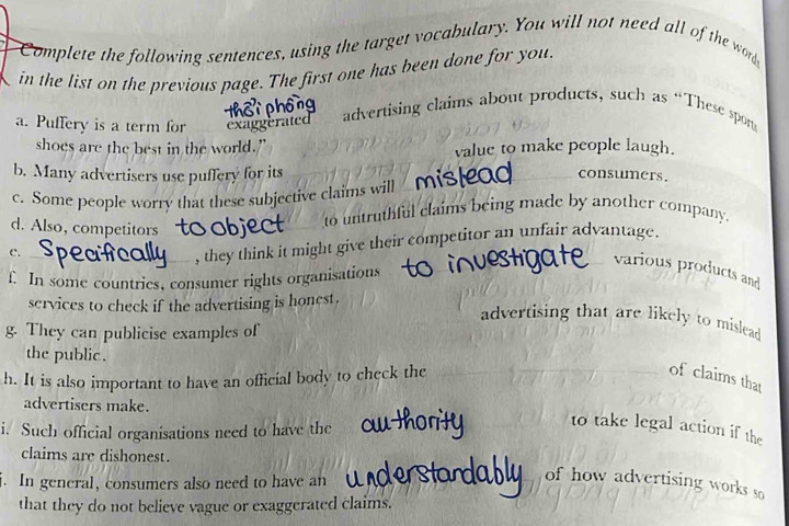 Complete the following sentences, using the target vocabulary. You will not need all of the wo 
in the list on the previous page. The first one has been done for you. 
a. Puffery is a term for exaggerated advertising claims about products, such as “These spon 
shoes are the best in the world.” value to make people laugh. 
b. Many advertisers use puffery for its 
c. Some people worry that these subjective claims will mist2a0 consumers. 
d. Also, competitors 
to untruthful claims being made by another company. 
C. 
, they think it might give their competitor an unfair advantage. 
various products and 
f. In some countries, consumer rights organisations 
services to check if the advertising is honest. 
advertising that are likely to mislead 
g. They can publicise examples of 
the public . 
h. It is also important to have an official body to check the of claims that 
advertisers make. 
i. Such official organisations need to have the 
to take legal action if the 
claims are dishonest. 
. In general, consumers also need to have an 
of how advertising works so 
that they do not believe vague or exaggerated claims.