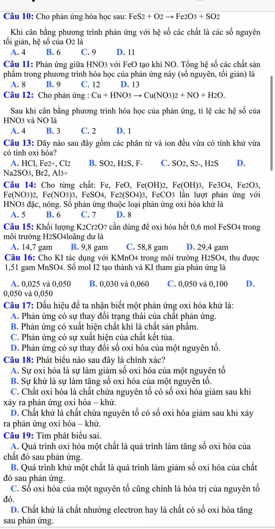 Cho phản ứng hóa học sau: Fe: S2+O2to Fe2O3+SO2
Khi cân bằng phương trình phản ứng với hệ số các chất là các số nguyên
tối giản, hệ số của O2 là
A. 4 B. 6 C. 9 D. 11
Câu 11: Phản ứng giữa HNO3 với FeO tạo khí NO. Tổng hệ số các chất sản
phầm trong phương trình hóa học của phản ứng này (số nguyên, tổi giản) là
A. 8 B. 9 C. 12 D. 13
Câu 12: Cho phản ứng : Cu+HNO3to Cu(NO3)2+NO+H2O.
Sau khi cân bằng phương trình hóa học của phản ứng, tỉ lệ các hệ số của
HNO3 và NO là
A. 4 B. 3 C. 2 D. 1
Câu 13: Dãy nào sau đây gồm các phân tử và ion đều vừa có tính khử vừa
có tính oxi hóa?
A. HCl, Fe2+, Cl2 B. SO2, H2S, F- C. SO2, S2-, H2S D.
Na2SO3, Br2, Al3+
Câu 14: Cho từng chất: Fe, FeO, Fe(O H) 2, Fe(OH)3,Fe3O4 , Fe2O3,
Fe(NO3)2, Fe(NO3)3,FeSO4 , Fe2 (SO4) 3, FeCO3 lần lượt phản ứng với
HNO3 đặc, nóng. Số phản ứng thuộc loại phản ứng oxi hóa khử là
A. 5 B. 6 C. 7 D. 8
Câu 15: Khối lượng K2Cr2O7 cần dùng để oxi hóa hết 0,6 mol FeSO4 trong
môi trường H2SO4loãng dư là
A. 14,7 gam B. 9,8 gam C. 58,8 gam D. 29,4 gam
Câu 16: Cho KI tác dụng với KMnO4 trong môi trường H2SO4, thu được
1,51 gam MnSO4. Số mol I2 tạo thành và KI tham gia phản ứng là
A. 0,025 và 0,050 B. 0,030 và 0,060 C. 0,050 và 0,100 D.
0,050 và 0,050
Cầu 17: Dấu hiệu để ta nhận biết một phản ứng oxi hóa khử là:
A. Phản ứng có sự thay đồi trạng thái của chất phản ứng.
B. Phản ứng có xuất hiện chất khí là chất sản phẩm.
C. Phản ứng có sự xuất hiện của chất kết tủa.
D. Phản ứng có sự thay đổi số oxi hóa của một nguyên tố.
Câu 18: Phát biểu nào sau đây là chính xác?
A. Sự oxi hóa là sự làm giảm số oxi hóa của một nguyên tố
B. Sự khử là sự làm tăng số oxi hóa của một nguyên tố.
C. Chất oxi hóa là chất chứa nguyên tố có số oxi hóa giảm sau khi
xảy ra phản ứng oxi hóa - khử.
D. Chất khử là chất chứa nguyên tố có số oxi hóa giảm sau khi xảy
ra phản ứng oxi hóa - khử.
Câu 19: Tìm phát biểu sai.
A. Quá trình oxi hóa một chất là quá trình làm tăng số oxi hóa của
chất đó sau phản ứng.
B. Quá trình khử một chất là quá trình làm giảm số oxi hóa của chất
đó sau phản ứng.
C. Số oxi hóa của một nguyên tố cũng chính là hóa trị của nguyên tố
đó.
D. Chất khử là chất nhường electron hay là chất có số oxi hóa tăng
sau phản ứng.