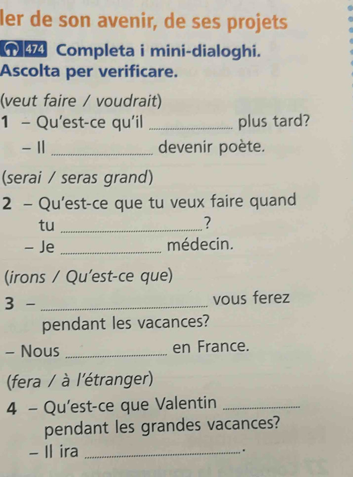 ler de son avenir, de ses projets 
Completa i mini-dialoghi. 
Ascolta per verificare. 
(veut faire / voudrait) 
1 - Qu'est-ce qu'il _plus tard? 
- Ⅱ _devenir poète. 
(serai / seras grand) 
2 - Qu'est-ce que tu veux faire quand 
tu_ 
? 
- Je _médecin. 
(irons / Qu’est-ce que) 
3 - _vous ferez 
pendant les vacances? 
- Nous _en France. 
(fera / à l'étranger) 
4 - Qu'est-ce que Valentin_ 
pendant les grandes vacances? 
- Il ira_ 
.