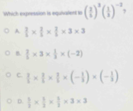 Which expression is equivallent ts ( 2/5 )^3( 1/3 )^-2 y
A.  2/5 *  2/5 *  2/5 * 3* 3
B.  2/5 * 3*  1/3 * (-2)
C.  2/5 *  2/5 *  2/5 * (- 1/3 )* (- 1/3 )
D.  5/2 *  5/2 *  5/2 * 3* 3