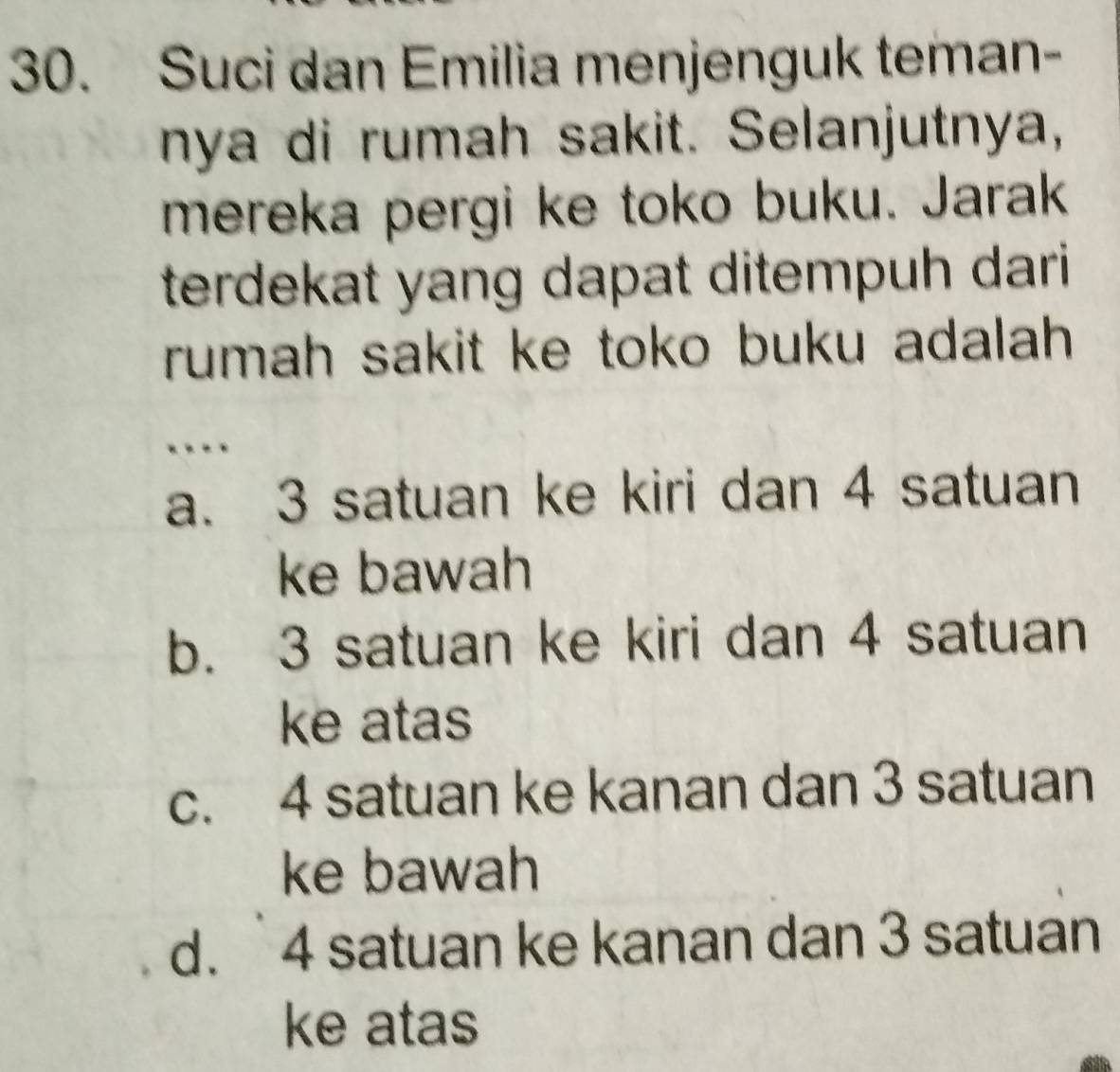 Suci dan Emilia menjenguk teman-
nya di rumah sakit. Selanjutnya,
mereka pergi ke toko buku. Jarak
terdekat yang dapat ditempuh dari 
rumah sakit ke toko buku adalah .
…
a. 3 satuan ke kiri dan 4 satuan
ke bawah
b. 3 satuan ke kiri dan 4 satuan
ke atas
c. 4 satuan ke kanan dan 3 satuan
ke bawah
d. 4 satuan ke kanan dan 3 satuan
ke atas